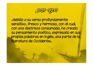 «debido a su verso profundamente
sensitivo, fresco y hermoso, con el cual,
con una destreza consumada, ha creado
su pensamiento poético, expresado en sus
propias palabras en inglés, una parte de la
literatura de Occidente».
 
