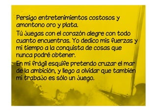 Persigo entretenimientos costosos y
amontono oro y plata.
Tú juegas con el corazón alegre con todo
cuanto encuentras. Yo dedico mis fuerzas y
mi tiempo a la conquista de cosas que
nunca podré obtener.
En mi frágil esquife pretendo cruzar el mar
de la ambición, y llego a olvidar que también
mi trabajo es sólo un juego.
 