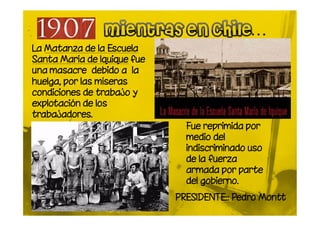 La Matanza de la Escuela
Santa María de Iquique fue
una masacre debido a la
huelga, por las míseras
condiciones de trabajo y
explotación de los
trabajadores.
                               Fue reprimida por
                               medio del
                               indiscriminado uso
                               de la fuerza
                               armada por parte
                               del gobierno.
                             PRESIDENTE:: Pedro Montt
 