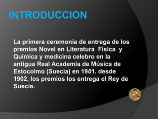INTRODUCCION

La primera ceremonia de entrega de los
premios Novel en Literatura Física y
Química y medicina celebro en la
antigua Real Academia de Música de
Estocolmo (Suecia) en 1901. desde
1902, los premios los entrega el Rey de
Suecia.
 