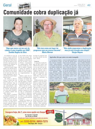 Gaspar/SC - 7 de Dezembro de 2011




Comunidade cobra duplicação já                                                                                                                                                                  FOTOS JORNAL METAS




   “Algo que nunca vai me sair da                                    “Não tem como um lugar ter    “Nós ainda esperamos a duplicação,
  cabeça é uma tragédia em 2000”.                                progresso sem um acesso decente”.   mas já está virando uma utopia”.
       Zenilda Regina da Silva                                              Mário Werner                      Sérgio Niques
   Os acidentes no trevo de      já está virando uma utopia,     um lugar ter progresso sem
acesso a Gaspar na BR-470        de tanto que atrasam , aﬁr-     um acesso decente, isso não     Agricultor diz que antes era mais tranquilo
já viraram rotina para os tra-   ma. Uma das três lombadas       existe , aﬁrma.
balhadores do Posto Pionei-      instaladas na rodovia ﬁca no                                       O processo de duplica-       reno ser cortado pela BR-470           muito abaixo do valor de
ros, que ﬁca junto ao trevo.     Km 39, em frente a Serra-         Comércio                      ção da BR-470 já mobi-          no anos 90, quando foram               mercado, gerando perdas
O local é o que possui maior     ria Werner. O proprietário        A empresária Zenilda Re-      lizou diversas entidades,       feitas as obras de extensão.           para a família. Plantador
frequência de acidentes no       do estabelecimento, Mário       gina da Silva conhece bem       reuniu abaixo-assinados             Até então, a rodovia ia só         de arroz, ele tem sua pro-
trecho do Médio Vale.            Werner, acredita que a me-      a BR-470. Ela nasceu e cres-    e foi motivo de protestos       até Gaspar. Aqui nós tínha-            dução nos dois lados da
   O gerente do posto, Sérgio    dida vai ajudar a diminuir      ceu em uma casa nas mar-        nas cidades cortadas pela       mos o acesso ao Morro do               rodovia e precisa cruzar
Niques, vem todo dia de Ita-     o número de acidentes na        gens da rodovia, no bairro      rodovia. No entanto, a          Baú por uma estrada de bar-            a pista com o maquiná-
jaí, passando pela rodovia.      região. Porém, alerta para a    Margem Esquerda. Após o         proposta não é unânime.         ro. Era uma tranquilidade só.          rio. Eu não posso colocar
Ele conta que já foi chama-      criação de outro problema:      casamento, ela trocou a re-        O   agricultor    Hélio      Eu saía de casa de manhã e             um trator na pista. Então,
do de louco por fazer este       os congestionamentos na         gião pelo Gasparinho, mas       Stanke, 56 anos, morador        deixava tudo aberto. Depois            para chegar do outro
trajeto diariamente e que já     via.                            voltou a morar nos anos         do Morro Grande, entre          que ﬁzeram a rodovia, eu já            lado, eu vou precisar an-
viu tudo que é tipo de impru-       Quanto a parte dos aci-      1990. Hoje, é dono do res-      Gaspar e Ilhota, é um dos       fui assaltado quatro vezes ,           dar quilômetros até um
dência na pista.                 dentes, as lombadas são ne-     taurante e lanchonete La        contrários ao projeto. Ele      desabafa.                              retorno. Eles ﬁzeram o
    No começo, a cada aci-       cessárias e vão ajudar. Ago-    Terra.                          nasceu e sempre morou              Stanke conta que a inde-            projeto e não ouviram a
dente, o pessoal aqui saia       ra, podem ter certeza que         Zenilda presenciou vários     na região e viu o seu ter-      nização feita nos anos 90 foi          gente , dispara.
correndo para ver o que          elas irão segurar o trânsito.   acidentes e casos de impru-
havia acontecido. Hoje, já       A velocidade caindo vai ge-     dência ao volante. Fatos que
virou uma triste rotina. Não     rar ﬁlas enormes , declara.     fazem ela redobrar a aten-
nos surpreendemos mais.             Werner está há 21 anos       ção ao trafegar na rodovia.
Motoristas em alta velocida-     com o negócio as margens         Algo que nunca vai me sair
de, fazendo ultrapassagens       do rodovia. Ele conta que       da cabeça é uma tragédia
em curvas, pelo acostamen-       instalou a empresa no local     ocorrida em 2000. Era 24
to, ninguém respeita mais        de olho no deslocamento         de dezembro, às 4h30min
nada , comenta.                  dos clientes. O empresário      quando ouvimos o barulho.
   Para Niques, a instalação     também cobra a duplicação       Um motociclista havia se
de lombadas eletrônicas vai      da rodovia e não entende        acidentado e depois uma
amenizar o problema, mas         por que o assunto ainda não     Saveiro passou por cima. O
o Dnit deveria ter aceito a      foi resolvido.                  condutor da moto morreu
proposta de uma rotatória           Quando nós falamos de        horas antes de estar com a
no trevo. Só assim para o        desenvolvimento, do cres-       família, celebrando o natal ,
pessoal realmente diminuir       cimento de uma região,          relembra. Pelos problemas       O agricultor Hélio diz que o projeto de duplicação foi feito sem ouvir os moradores
a velocidade. Nós ainda es-      automaticamente      falamos    de segurança, Zenilda tam-
peramos a duplicação, mas        nos acessos. Não tem como       bém defende a duplicação.
 