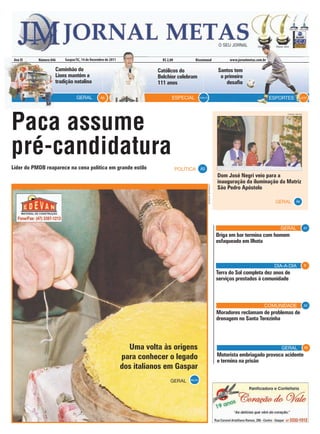 Ano XI    Número 846   Gaspar/SC, 14 de Dezembro de 2011                R$ 2,00            Bissemanal                                www.jornalmetas.com.br

                    Caminhão do                                        Católicos do                                             Santos tem
                    Lions mantém a                                     Belchior celebram                                         o primeiro
                    tradição natalina                                  111 anos                                                     desafio

                               GERAL          A6                               ESPECIAL           A14 e 15                                                     ESPORTES          A19




Paca assume
                                                                                                                                                                     JORNAL METAS




pré-candidatura
Líder do PMDB reaparece na cena política em grande estilo                          POLÍTICA A3
                                                                                                                                Dom José Negri veio para a
                                                                                                                                inauguração da iluminação da Matriz



                                                                                                             BARBARA BERNARDO
                                                                                                                                São Pedro Apóstolo

                                                                                                                                                                 GERAL      A6




                                                                                                                                                                  GERAL             A7

                                                                                                                                Briga em bar termina com homem
                                                                                                                                esfaqueado em Ilhota



                                                                                                                                                                DIA-A-DIA           B

                                                                                                                                Terra do Sol completa dez anos de
                                                                                                                                serviços prestados à comunidade



                                                                                                                                                           COMUNIDADE               A5

                                                                                                                                Moradores reclamam de problemas de
                                                                                                                                drenagem no Santa Terezinha




                                                              Uma volta às origens                                                                                 GERAL            A8

                                                            para conhecer o legado                                              Motorista embriagado provoca acidente
                                                                                                                                e termina na prisão
                                                            dos italianos em Gaspar
                                                                              GERAL     A9a A12
 