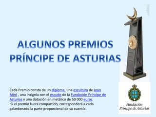 Cada Premio consta de un diploma, una escultura de Joan 
Miró , una insignia con el escudo de la Fundación Príncipe de 
Asturias y una dotación en metálico de 50 000 euros. 
Si el premio fuera compartido, corresponderá a cada 
galardonado la parte proporcional de su cuantía. 
 