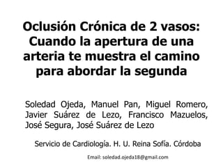 Oclusión Crónica de 2 vasos:
Cuando la apertura de una
arteria te muestra el camino
para abordar la segunda
Soledad Ojeda, Manuel Pan, Miguel Romero,
Javier Suárez de Lezo, Francisco Mazuelos,
José Segura, José Suárez de Lezo
Servicio de Cardiología. H. U. Reina Sofía. Córdoba
Email: soledad.ojeda18@gmail.com
 