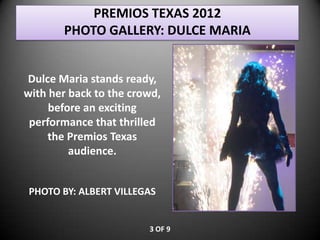 PREMIOS TEXAS 2012
       PHOTO GALLERY: DULCE MARIA


Dulce Maria stands ready,
with her back to the crowd,
     before an exciting
 performance that thrilled
     the Premios Texas
         audience.


PHOTO BY: ALBERT VILLEGAS


                        3 OF 9
 