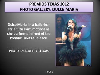 PREMIOS TEXAS 2012
        PHOTO GALLERY: DULCE MARIA


Dulce Maria, in a ballerina-
 style tutu skirt, motions as
she performs in front of the
  Premios Texas audience.


 PHOTO BY: ALBERT VILLEGAS




                          4 OF 9
 