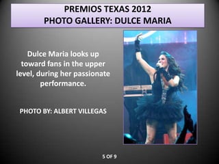 PREMIOS TEXAS 2012
        PHOTO GALLERY: DULCE MARIA


    Dulce Maria looks up
  toward fans in the upper
level, during her passionate
        performance.


 PHOTO BY: ALBERT VILLEGAS




                         5 OF 9
 