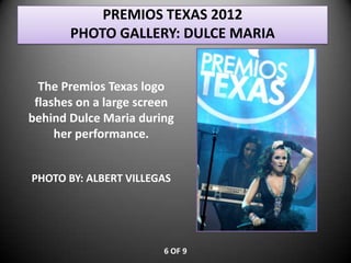 PREMIOS TEXAS 2012
       PHOTO GALLERY: DULCE MARIA


  The Premios Texas logo
 flashes on a large screen
behind Dulce Maria during
     her performance.


PHOTO BY: ALBERT VILLEGAS




                        6 OF 9
 