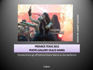 PHOTO BY: ALBERT VILLEGAS
             PREMIOS TEXAS 2012
          PHOTO GALLERY: DULCE MARIA
Pyrotechnics go off behind Dulce Maria as she performs.



                       7 OF 9
 