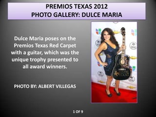 PREMIOS TEXAS 2012
        PHOTO GALLERY: DULCE MARIA


 Dulce Maria poses on the
 Premios Texas Red Carpet
with a guitar, which was the
unique trophy presented to
     all award winners.


 PHOTO BY: ALBERT VILLEGAS



                         1 OF 9
 