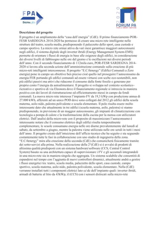 Descrizione del progetto
Il progetto è un ampliamento della “casa dell’energia” (CdE). Il primo finanziamento POR-
FESR SARDEGNA 2014-2020 ha permesso di creare una micro rete intelligente nelle
strutture del teatro, scuola media, predisponendo il palazzetto dello sport, casa custode e
campo sportivo. La micro rete ormai attiva da vari mesi garantisce maggiori autoconsumi
negli edifici, il sistema digitale degli inverter ibridi (Energy Management System-EMS)
permette di orientare i flussi di energia in base alle esigenze degli edifici, in considerazione
dei diversi livelli di fabbisogno nelle ore del giorno e le oscillazioni nei diversi periodi
dell’anno. Con il secondo finanziamento di 112mila euro, POR-FESR SARDEGNA 2014-
2020 si lavora alla seconda azione dell’amministrazione comunale sulla creazione di più
micro-reti intelligenti interconnesse. Il progetto “E.C.0energy” (Edifici Comunali a Zero
energia) pone in campo un obiettivo ben preciso cioè quello nel proseguire l’autoconsumo da
energia FER portando gli edifici comunali ad essere virtuosi con scelte eco-sostenibili, non
più edifici passivi ma attivi che riducono il consumo dalla fonte fossile e generano per
proprio conto l’energia da autoalimentarsi. Il progetto si sviluppa nel contesto scolastico–
ricreativo e sportivo di via Eleonora dove il finanziamento regionale si intreccia in maniera
positiva con dei lavori di ristrutturazione ed efficientamento messi in campo da fondi
comunali. La nuova micro rete interessa l’impianto FV da 19,3 kWp con produzione annua di
27.000 kWh, afferenti ad un unico POD dove sono collegati dal 2012 gli edifici della scuola
materna, asilo nido, palestra polivalente e scuola elementare. Il polo risulta essere molto
interessante dato che attualmente in tre edifici (scuola materna, asilo, palestra) si stanno
predisponendo, in previsione di un maggior autoconsumo, gli impianti di climatizzazione con
tecnologia a pompa di calore e la trasformazione della cucina per la mensa con utilizzatori
elettrici. Dall’analisi della micro-rete con il proposito di massimizzare l’autoconsumo è
interessante notare che il consumo elettrico degli edifici risulta temporalmente
complementare, le scuole consumano energia nelle ore diurne prevalentemente dal lunedì al
sabato, da settembre a giugno, mentre la palestra viene utilizzata nelle ore serali in tutti i mesi
dell’anno. Il progetto creato dall’intuizione dell’ufficio tecnico che ha seguito e sta seguendo
costantemente tutte le fasi in collaborazione con uno studio di ingegneria della zona.
“E.C.0energy” mira alla creazione della seconda (CdE) che comunicherà fisicamente tramite
dei sotto-servizi alla prima. Nella realizzazione della 2°(CdE) si è avvalsi di prodotti di
altissima qualità predisposti con un sistema hardwaresoftware (CCS, Central Control
System) basato su una architettura capace di supervisionare i FV e gli accumuli integrandoli
in una micro-rete sia in maniera singola che aggregata. Un sistema scalabile che consentirà di
espandersi nel tempo con l’aggiunta di nuovi controllori dinamici, attualmente andrà a gestire
i flussi energetici tra: teatro, scuola media, palazzetto dello sport, casa custode, campo
sportivo, scuola materna, asilo nido, palestra polivalente, scuola elementare. Nella (CdE)
verranno installati tutti i componenti elettrici lato ccdc dell’impianto quali: inverter ibridi,
armadi di batterie al litio da 43kWp, il (CCS) con i sensori dislocati sulla micro-rete
 