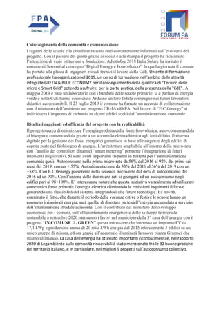 Coinvolgimento della comunità e comunicazione
I ragazzi delle scuole e la cittadinanza sono stati costantemente informati sull’evolversi del
progetto. Con il passare dei giorni grazie ai social e alla stampa il progetto ha richiamato
l’attenzione di varie istituzioni e fondazioni. Ad ottobre 2018 Italia Solare ha invitato il
comune di Serrenti al convegno “Digital Energy e Fotovoltaico”. In quella giornata il comune
ha portato alla platea di ingegneri e studi tecnici il lavoro della CdE. Un ente di formazione
professionale ha organizzato nel 2019, un corso di formazione nell'ambito delle attività
integrate GREEN & BLUE ECONOMY per il conseguimento della qualifica di "Tecnico delle
micro e Smart Grid" potendo usufruire, per la parte pratica, della presenza della "CdE". A
maggio 2019 è nato un laboratorio con i bambini delle scuole primarie, si è parlato di energia
verde e nella CdE hanno conosciuto Arduino un loro fedele compagno nei futuri laboratori
didattici ecosostenibili. Il 23 luglio 2019 il comune ha firmato un accordo di collaborazione
con il ministero dell’ambiente sul progetto CReIAMO PA. Nel lavoro di “E.C.0energy” si
individuerà l’impronta di carbonio in alcuni edifici scelti dall’amministrazione comunale.
Risultati raggiunti ed efficacia del progetto con la replicabilità
Il progetto cerca di ottimizzare l’energia prodotta dalla fonte fotovoltaica, auto-consumandola
al bisogno e conservandola grazie a un accumulo elettrochimico agli ioni di litio. Il sistema
digitale per la gestione dei flussi energetici garantisce in base alle esigenze degli edifici di
coprire parte del fabbisogno di energia. L’architettura ampliabile all’interno della micro-rete
con l’ausilio dei controllori dinamici “smart metering” permette l’integrazione di futuri
interventi migliorativi. Si sono avuti importanti risparmi in bolletta per l’amministrazione
comunale quali: Autoconsumo nella prima micro-rete da 56% del 2016 al 92% dei primi sei
mesi del 2019, con un + 55%. Autoalimentazione da 33% del 2016 al 56% del 2019 con un
+58%. Con E.C.0energy passeremo nella seconda micro-rete dal 46% di autoconsumo del
2016 ad un 90%. Con l’unione delle due micro-reti si giungerà ad un autoconsumo negli
edifici pari al 98÷100%. E’ interessante notare che questa iniziativa va realmente ad utilizzare
come unica fonte primaria l’energia elettrica eliminando le emissioni inquinanti il loco e
generando una flessibilità del sistema integrandosi alle future tecnologie. La novità,
esaminato il fatto, che durante il periodo delle vacanze estive o festive le scuole hanno un
consumo irrisorio di energia, sarà quella, di dirottare parte dell’energia accumulata a servizio
dell’illuminazione stradale adiacente. Con il contributo del ministero dello sviluppo
economico per i comuni, sull’efficientamento energetico e dello sviluppo territoriale
sostenibile a settembre 2020 partiranno i lavori nel municipio della 3° casa dell’energia con il
progetto “IN COMUNE IL GREEN” questa micro-rete che interessa un impianto FV da
17,1 kWp e produzione annua di 20 mila kWh che già dal 2015 interconnette 3 edifici su un
unico gruppo di misura, ed ora grazie all’accumulo illuminerà la nuova piazza Gramsci che
stiamo ultimando. La casa dell’energia ha ottenuto importanti riconoscimenti e, nel rapporto
2020 di Legambiente sulle comunità rinnovabili è stato menzionato tra le 32 buone pratiche
del territorio italiano, e in particolare, nei migliori 9 progetti sull’autoconsumo collettivo.
 