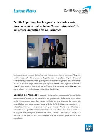 Zenith Argentina, fue la agencia de medios más
premiada en la noche de los ‘Buenos Anuncios’ de
la Cámara Argentina de Anunciantes
En la duodécima entrega de los Premios Buenos Anuncios, el comercial “Experto
en Promociones”, del anunciante PepsiCo para el producto Pepsi, obtuvo el
galardón mayor del certamen que organiza la Cámara Argentina de Anunciantes
(CAA). El spot en cuyo desarrollo participaron BBDO como agencia creativa y
Zenith como agencia de medios, se alzó con el Buenos Anuncios de Platino, que
año a año reconoce al aviso de televisión más efectivo.
Cosecha de Premios El galardón de la CAA es considerado “la voz de los
consumidores” dado que los ganadores surgen del voto de la gente y participan
de la competencia todas las piezas publicitarias que integran la tanda, sin
necesidad de inscripción previa. Sobre un total de 36 finalistas, se repartieron 12
estatuillas, incluyendo el premio mayor, el Buenos Anuncios de Platino. La
selección de los ganadores se realiza mediante encuestas online que cuentan con
el soporte metodológico objetivo de Ipsos Connect. Persuasión, impacto y
recordación de marca, son las variables que se analizan para definir a los
ganadores.
 