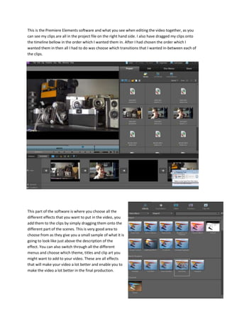 This is the Premiere Elements software and what you see when editing the video together, as you
can see my clips are all in the project file on the right hand side. I also have dragged my clips onto
the timeline bellow in the order which I wanted them in. After I had chosen the order which I
wanted them in then all I had to do was choose which transitions that I wanted in-between each of
the clips.
This part of the software is where you choose all the
different effects that you want to put in the video, you
add them to the clips by simply dragging them onto the
different part of the scenes. This is very good area to
choose from as they give you a small sample of what it is
going to look like just above the description of the
effect. You can also switch through all the different
menus and choose which theme, titles and clip art you
might want to add to your video. These are all effects
that will make your video a lot better and enable you to
make the video a lot better in the final production.
 