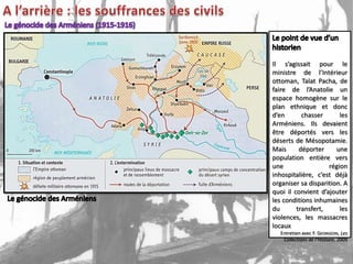 Il s’agissait pour qui
 Les     Arméniens,             le
ministre une l’Intérieur
 forment de race de
ottoman, Talat Pacha, ont
 l’Empire ottoman, de
faire de l’Anatolie un
 adopté des idées perfides
espacetroublent l’ordre
 qui      homogène sur le
plan ethnique provoqué
 public. Ils ont et donc
d’en conflits sanglants. les
 des        chasser            Ils
Arméniens. Ils devaient
 ont osé se joindre à la
être déportés vers les
 Russie, et aux ennemis
déserts de Mésopotamie.
 en guerre avec notre
Mais
 Empire. déporter           une
population entière vers
 Notre gouvernement se
une forcé de prendre des
 voit                    région
inhospitalière, c’est déjà
 mesures extraordinaires.
          Affiche placardée par le
organiser sa disparition. A
     gouvernement ottoman, 1915
quoi il convient d’ajouter
les conditions inhumaines
du        transfert,          les
violences, les massacres
locaux
   Entretien avec F. GEORGEON, Les
    Collections de l’Histoire, 2009
 