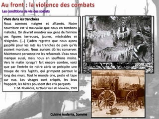 Nous sommes maigres et affamés. Notre
nourriture est si mauvaise que nous en tombons
malades. On devrait montrer aux gens de l’arrière
ces figures terreuses, jaunes, misérables et
résignées. […] Tjaden regrette que nous ayons
gaspillé pour les rats les tranches de pain qu’ils
avaient mordues. Nous aurions dû les conserver.
Maintenant personne ne les refuserait. L’eau nous
manque aussi, mais nous en souffrons moins.
Vers le matin lorsqu’il fait encore sombre, voici
que par l’entrée de notre abris se précipite une
troupe de rats fugitifs, qui grimpent partout le
long des murs. Tout le monde crie, peste et tape
sur eux. Les visages sont crispés, les bras
frappent, les bêtes poussent des cris perçants.
       E. M. REMARQUE, A l’Ouest rien de nouveau, 1928
 