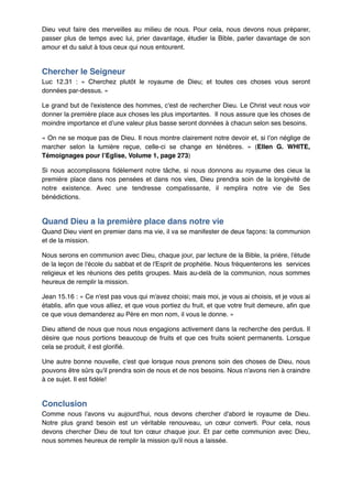 Dieu veut faire des merveilles au milieu de nous. Pour cela, nous devons nous préparer,
passer plus de temps avec lui, prier davantage, étudier la Bible, parler davantage de son
amour et du salut à tous ceux qui nous entourent.!

Chercher le Seigneur"
Luc 12.31  : «  Cherchez plutôt le royaume de Dieu; et toutes ces choses vous seront
données par-dessus. »!
Le grand but de l'existence des hommes, c'est de rechercher Dieu. Le Christ veut nous voir
donner la première place aux choses les plus importantes. Il nous assure que les choses de
moindre importance et d’une valeur plus basse seront données à chacun selon ses besoins.!
« On ne se moque pas de Dieu. Il nous montre clairement notre devoir et, si l’on néglige de
marcher selon la lumière reçue, celle-ci se change en ténèbres.  » (Ellen G. WHITE,
Témoignages pour l’Eglise, Volume 1, page 273)!
Si nous accomplissons fidèlement notre tâche, si nous donnons au royaume des cieux la
première place dans nos pensées et dans nos vies, Dieu prendra soin de la longévité de
notre existence. Avec une tendresse compatissante, il remplira notre vie de Ses
bénédictions.!

Quand Dieu a la première place dans notre vie"
Quand Dieu vient en premier dans ma vie, il va se manifester de deux façons: la communion
et de la mission.!
Nous serons en communion avec Dieu, chaque jour, par lecture de la Bible, la prière, l'étude
de la leçon de l'école du sabbat et de l'Esprit de prophétie. Nous fréquenterons les services
religieux et les réunions des petits groupes. Mais au-delà de la communion, nous sommes
heureux de remplir la mission.!
Jean 15.16 : « Ce n'est pas vous qui m'avez choisi; mais moi, je vous ai choisis, et je vous ai
établis, afin que vous alliez, et que vous portiez du fruit, et que votre fruit demeure, afin que
ce que vous demanderez au Père en mon nom, il vous le donne. »!
Dieu attend de nous que nous nous engagions activement dans la recherche des perdus. Il
désire que nous portions beaucoup de fruits et que ces fruits soient permanents. Lorsque
cela se produit, il est glorifié.!
Une autre bonne nouvelle, c'est que lorsque nous prenons soin des choses de Dieu, nous
pouvons être sûrs qu'il prendra soin de nous et de nos besoins. Nous n'avons rien à craindre
à ce sujet. Il est fidèle!!

Conclusion"
Comme nous l'avons vu aujourd'hui, nous devons chercher d'abord le royaume de Dieu.
Notre plus grand besoin est un véritable renouveau, un cœur converti. Pour cela, nous
devons chercher Dieu de tout ton cœur chaque jour. Et par cette communion avec Dieu,
nous sommes heureux de remplir la mission qu'il nous a laissée.!

 