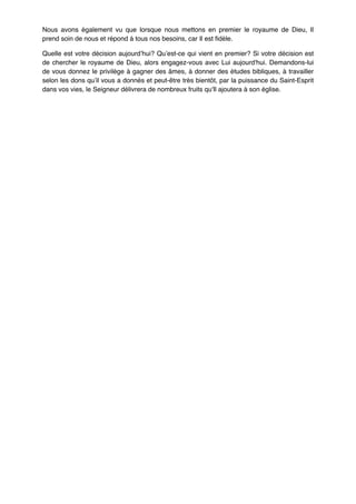 Nous avons également vu que lorsque nous mettons en premier le royaume de Dieu, Il
prend soin de nous et répond à tous nos besoins, car Il est fidèle.!
Quelle est votre décision aujourd’hui? Qu’est-ce qui vient en premier? Si votre décision est
de chercher le royaume de Dieu, alors engagez-vous avec Lui aujourd'hui. Demandons-lui
de vous donnez le privilège à gagner des âmes, à donner des études bibliques, à travailler
selon les dons qu’il vous a donnés et peut-être très bientôt, par la puissance du Saint-Esprit
dans vos vies, le Seigneur délivrera de nombreux fruits qu'Il ajoutera à son église.!

!

 
