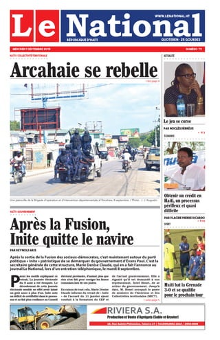 » lire page 4
» P.10
»   P. 3
ÉCONOMIE
SPORT
» suite page 5
Haïti bat la Grenade
3-0 et se qualifie
pour le prochain tour
Arcahaie se rebelle
MERCREDI 9 SEPTEMBRE 2015 NUMÉRO 79
WWW.LENATIONAL.HT
QUOTIDIEN • 25 gourdesRÉPUBLIQUE D’HAITI
ACTUALITÉHAÏTI / COLLECTIVITÉ TERRITORIALE
HAÏTI / GOUVERNEMENT
Après la Fusion,
Inite quitte le navirepar Reynold Aris
Une patrouille de la Brigade d’opération et d’intervention départementale à l’Arcahaie, 8 septembre ./ Photo : J. J. Augustin
Obtenir un crédit en
Haïti, un processus
périlleux et quasi
difficile
Par Placide Pierre Ricardo
Après la sortie de la Fusion des sociaux-démocrates, c’est maintenant autour du parti
politique « Inite » patriotique de se démarquer du gouvernement d’Évans Paul. C’est la
secrétaire générale de cette structure, Marie Denise Claude, qui en a fait l’annonce au
journal Le National, lors d’un entretien téléphonique, le mardi 8 septembre.
P
armi les motifs expliquant ce
retrait, La journée électorale
du 9 août a été évoquée. Le
déroulement de cette journée
électorale semble en effet avoir laissé
un goût amer à plus d’un. Inite note
un déficit de crédibilité dans le proces-
sus et ne fait plus confiance au Conseil
électoral provisoire, d’autant plus que
rien n’est fait pour corriger les fautes
commises lors de ces joutes.
En raison de tout cela, Marie Denise
Claude informe du retrait de « Inite
» de l’accord du 11 janvier ayant
conduit à la formation du CEP et
de l’actuel gouvernement. Elle a
signalé qu’il est demandé à son
représentant, Ariel Henri, de se
retirer du gouvernement. Jusqu’à
date, M. Henri occupait le poste
de ministre de l’Intérieur et des
Collectivités territoriales (MICT).
Le jeu se corse
Par Noclès Débréus
 