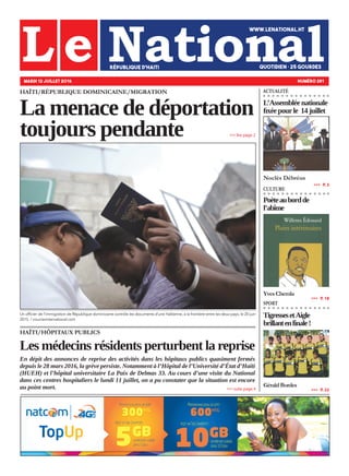 HAÏTI/RÉPUBLIQUE DOMINICAINE/MIGRATION
La menace de déportation
toujours pendante
HAÏTI/HÔPITAUX PUBLICS
Les médecins résidents perturbent la reprise
En dépit des annonces de reprise des activités dans les hôpitaux publics quasiment fermés
depuis le 28 mars 2016, la grève persiste. Notamment à l’Hôpital de l’Université d’État d’Haïti
(HUEH) et l’hôpital universitaire La Paix de Delmas 33. Au cours d’une visite du National
dans ces centres hospitaliers le lundi 11 juillet, on a pu constater que la situation est encore
au point mort.
MARDI 12 JUILLET 2016 NUMÉRO 281
L’Assemblée nationale
fixéepourle 14juillet
Noclès Débréus
»»» suite page 4
»»» lire page 2
»»»   P. 3
ACTUALITÉ
Poèteaubordde
l’abîme
YvesChemla
TigressesetAigle
brillantenfinale!
GéraldBordes
»»»   P. 18
»»»   P. 22
CULTURE
SPORT
Un officier de l’immigration de République dominicaine contrôle les documents d’une Haïtienne, à la frontière entre les deux pays, le 20 juin
2015. / courrierinternational.com
 