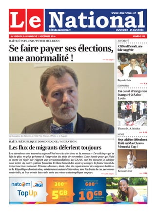 HAÏTI /RÉPUBLIQUE DOMINICAINE / MIGRATION
Les flux de migrants déferlent toujours
Les attentions sont tournées aujourd’hui vers les élections et la menace « De-risking» qui se
fait de plus en plus présente à l’approche du mois de novembre. Date butoir pour qu’Haïti
se mette en règle par rapport aux recommandations du GAFIC sur les mesures à adopter
pour éviter via notre système financier le blanchiment des avoirs y compris le financement du
terrorisme international. D’autres dossiers, dont celui du rapatriement des migrants haïtiens
de la République dominicaine, mériteraient autant d’attention, tant les droits de ces personnes
sont violés, et leur avenir incertain suite au retour catastrophique au pays.
HAÏTI/ÉTATS-UNIS/PETER MULREAN
Se faire payer ses élections,
une anormalité !
DU VENDREDI 9 AU DIMANCHE 11 SEPTEMBRE 2016 NUMÉRO 322
Un canal d’irrigation
inauguré à Saint-
Louis
ThernoN.A.Sénélus
»»» suite page 3
»»» lire page 5
»»»   P. 10
ÉCONOMIE
CliffordBrandt,une
foliesuggérée
ReynoldAris
»»»   P. 4
ACTUALITÉ
Septathlètesdéfendront
HaïtiauMasOyama
MemorialCup!
KensonDésir
»»»   P.22
SPORT
L’ambassadeur des États-Unis en Haïti, Peter Mulrean. / Photo : J. J. Augustin
 