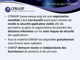 Qu’est-ce que l’OWASP?



• L’OWASP (www.owasp.org) est une organisation
  mondiale à but non-lucratif ayant pour mission de
  rendre la sécurité applicative visible afin de
  permettre au gens et organisations de prendre des
  décisions informées sur les vrais risques de sécurité
  des applications
• Tous le matériel OWASP est disponible gratuitement
  sous licence open software
• OWASP demeure neutre et indépendante des
  fournisseurs de produits et de services
 