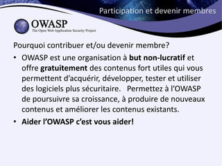 Participation et devenir membres



Pourquoi contribuer et/ou devenir membre?
• OWASP est une organisation à but non-lucratif et
  offre gratuitement des contenus fort utiles qui vous
  permettent d’acquérir, développer, tester et utiliser
  des logiciels plus sécuritaire. Permettez à l’OWASP
  de poursuivre sa croissance, à produire de nouveaux
  contenus et améliorer les contenus existants.
• Aider l’OWASP c’est vous aider!
 