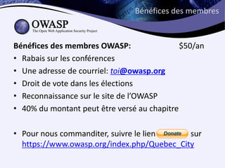 Bénéfices des membres



Bénéfices des membres OWASP:                 $50/an
• Rabais sur les conférences
• Une adresse de courriel: toi@owasp.org
• Droit de vote dans les élections
• Reconnaissance sur le site de l’OWASP
• 40% du montant peut être versé au chapitre

• Pour nous commanditer, suivre le lien ‘donate’ sur
  https://www.owasp.org/index.php/Quebec_City
 