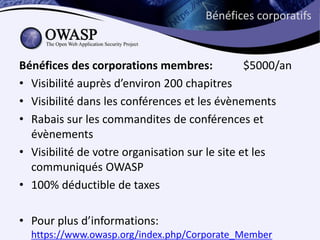Bénéfices corporatifs



Bénéfices des corporations membres:             $5000/an
• Visibilité auprès d’environ 200 chapitres
• Visibilité dans les conférences et les évènements
• Rabais sur les commandites de conférences et
  évènements
• Visibilité de votre organisation sur le site et les
  communiqués OWASP
• 100% déductible de taxes

• Pour plus d’informations:
  https://www.owasp.org/index.php/Corporate_Member
 