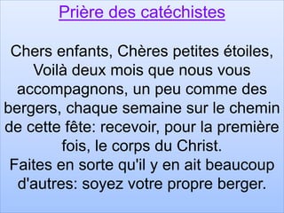 Prière des catéchistes
Chers enfants, Chères petites étoiles,
Voilà deux mois que nous vous
accompagnons, un peu comme des
bergers, chaque semaine sur le chemin
de cette fête: recevoir, pour la première
fois, le corps du Christ.
Faites en sorte qu'il y en ait beaucoup
d'autres: soyez votre propre berger.
 