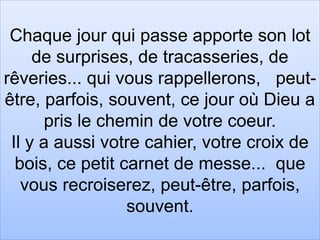 Chaque jour qui passe apporte son lot
de surprises, de tracasseries, de
rêveries... qui vous rappellerons, peut-
être, parfois, souvent, ce jour où Dieu a
pris le chemin de votre coeur.
Il y a aussi votre cahier, votre croix de
bois, ce petit carnet de messe... que
vous recroiserez, peut-être, parfois,
souvent.
 
