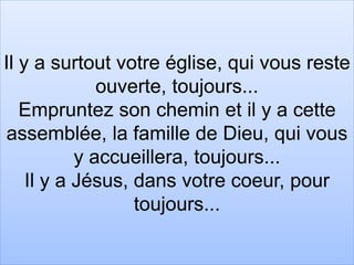 Il y a surtout votre église, qui vous reste
ouverte, toujours...
Empruntez son chemin et il y a cette
assemblée, la famille de Dieu, qui vous
y accueillera, toujours...
Il y a Jésus, dans votre coeur, pour
toujours...
 