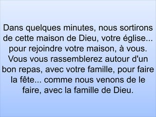 Dans quelques minutes, nous sortirons
de cette maison de Dieu, votre église...
pour rejoindre votre maison, à vous.
Vous vous rassemblerez autour d'un
bon repas, avec votre famille, pour faire
la fête... comme nous venons de le
faire, avec la famille de Dieu.
 