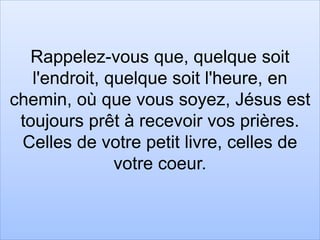 Rappelez-vous que, quelque soit
l'endroit, quelque soit l'heure, en
chemin, où que vous soyez, Jésus est
toujours prêt à recevoir vos prières.
Celles de votre petit livre, celles de
votre coeur.
 
