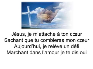 Jésus, je m’attache à ton cœur
Sachant que tu combleras mon cœur
Aujourd’hui, je relève un défi
Marchant dans l’amour je te dis oui
 