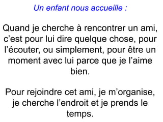 Un enfant nous accueille :
Quand je cherche à rencontrer un ami,
c’est pour lui dire quelque chose, pour
l’écouter, ou simplement, pour être un
moment avec lui parce que je l’aime
bien.
Pour rejoindre cet ami, je m’organise,
je cherche l’endroit et je prends le
temps.
 