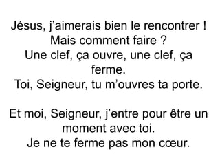 Jésus, j’aimerais bien le rencontrer !
Mais comment faire ?
Une clef, ça ouvre, une clef, ça
ferme.
Toi, Seigneur, tu m’ouvres ta porte.
Et moi, Seigneur, j’entre pour être un
moment avec toi.
Je ne te ferme pas mon cœur.
 