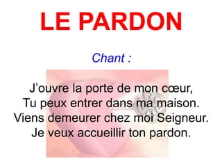 LE PARDON
Chant :
J’ouvre la porte de mon cœur,
Tu peux entrer dans ma maison.
Viens demeurer chez moi Seigneur.
Je veux accueillir ton pardon.
 