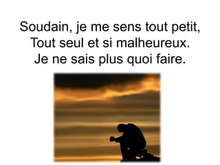 Soudain, je me sens tout petit,
Tout seul et si malheureux.
Je ne sais plus quoi faire.
 