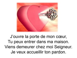 J’ouvre la porte de mon cœur,
Tu peux entrer dans ma maison.
Viens demeurer chez moi Seigneur.
Je veux accueillir ton pardon.
 