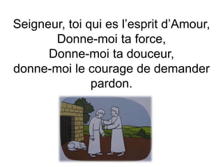 Seigneur, toi qui es l’esprit d’Amour,
Donne-moi ta force,
Donne-moi ta douceur,
donne-moi le courage de demander
pardon.
 