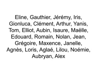 Eline, Gauthier, Jérémy, Iris,
Gionluca, Clément, Arthur, Yanis,
Tom, Elliot, Aubin, Isaure, Maëlle,
Edouard, Romain, Nolan, Jean,
Grégoire, Maxence, Janelle,
Agnès, Loris, Aglaé, Lilou, Noémie,
Aubryan, Alex
 