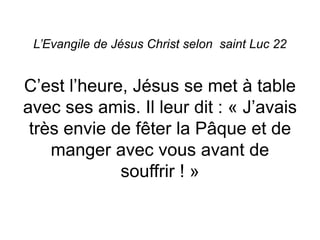 L’Evangile de Jésus Christ selon saint Luc 22
C’est l’heure, Jésus se met à table
avec ses amis. Il leur dit : « J’avais
très envie de fêter la Pâque et de
manger avec vous avant de
souffrir ! »
 