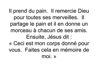 Il prend du pain. Il remercie Dieu
pour toutes ses merveilles. Il
partage le pain et il en donne un
morceau à chacun de ses amis.
Ensuite, Jésus dit :
« Ceci est mon corps donné pour
vous. Faites cela en mémoire de
moi. »
 