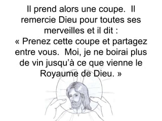 Il prend alors une coupe. Il
remercie Dieu pour toutes ses
merveilles et il dit :
« Prenez cette coupe et partagez
entre vous. Moi, je ne boirai plus
de vin jusqu’à ce que vienne le
Royaume de Dieu. »
 