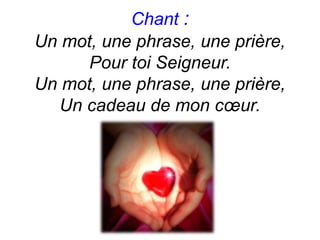 Chant :
Un mot, une phrase, une prière,
Pour toi Seigneur.
Un mot, une phrase, une prière,
Un cadeau de mon cœur.
 