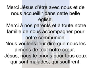 Merci Jésus d'être avec nous et de
nous accueillir dans cette belle
église.
Merci à nos parents et à toute notre
famille de nous accompagner pour
notre communion.
Nous voulons leur dire que nous les
aimons de tout notre cœur.
Jésus, nous te prions pour tous ceux
qui sont malades, qui souffrent.
 