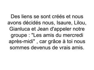 Des liens se sont créés et nous
avons décidés nous, Isaure, Lilou,
Gianluca et Jean d'appeler notre
groupe : "Les amis du mercredi
après-midi" , car grâce à toi nous
sommes devenus de vrais amis.
 