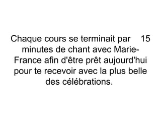 Chaque cours se terminait par 15
minutes de chant avec Marie-
France afin d'être prêt aujourd'hui
pour te recevoir avec la plus belle
des célébrations.
 