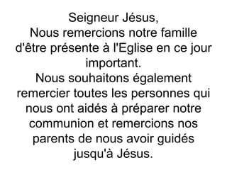 Seigneur Jésus,
Nous remercions notre famille
d'être présente à l'Eglise en ce jour
important.
Nous souhaitons également
remercier toutes les personnes qui
nous ont aidés à préparer notre
communion et remercions nos
parents de nous avoir guidés
jusqu'à Jésus.
 